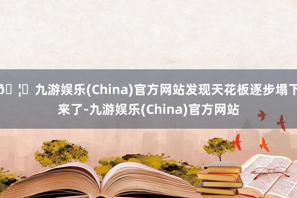 🦄九游娱乐(China)官方网站发现天花板逐步塌下来了-九游娱乐(China)官方网站