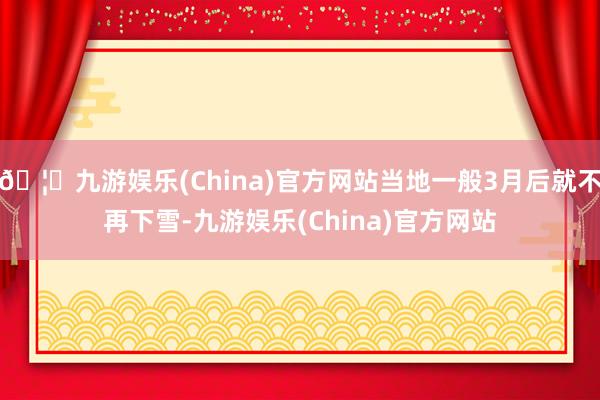 🦄九游娱乐(China)官方网站当地一般3月后就不再下雪-九游娱乐(China)官方网站