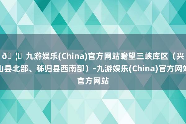 🦄九游娱乐(China)官方网站瞻望三峡库区（兴山县北部、秭归县西南部）-九游娱乐(China)官方网站