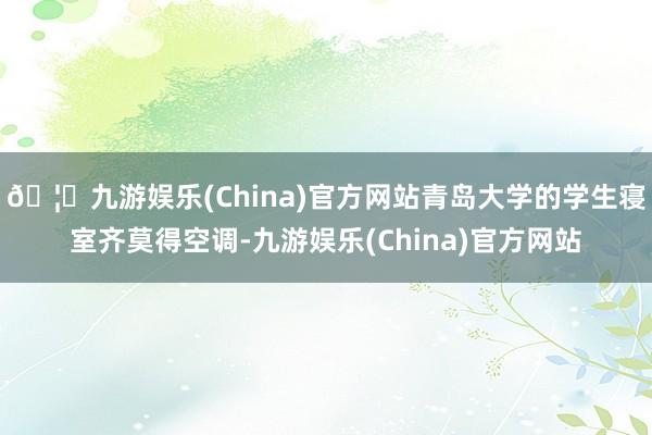 🦄九游娱乐(China)官方网站青岛大学的学生寝室齐莫得空调-九游娱乐(China)官方网站