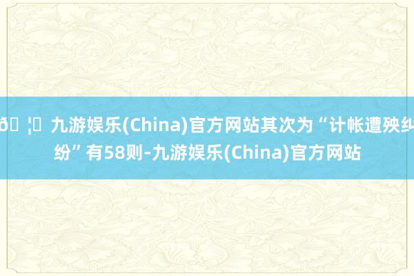 🦄九游娱乐(China)官方网站其次为“计帐遭殃纠纷”有58则-九游娱乐(China)官方网站
