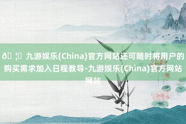 🦄九游娱乐(China)官方网站还可随时将用户的购买需求加入日程教导-九游娱乐(China)官方网站