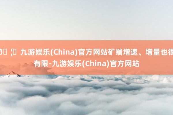 🦄九游娱乐(China)官方网站矿端增速、增量也很有限-九游娱乐(China)官方网站