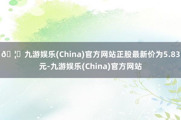 🦄九游娱乐(China)官方网站正股最新价为5.83元-九游娱乐(China)官方网站