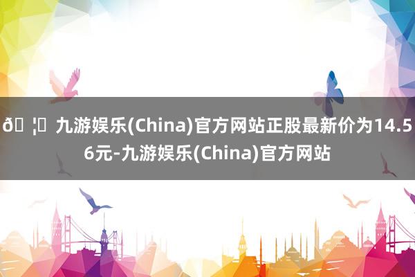 🦄九游娱乐(China)官方网站正股最新价为14.56元-九游娱乐(China)官方网站