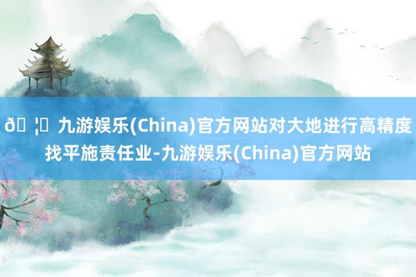 🦄九游娱乐(China)官方网站对大地进行高精度找平施责任业-九游娱乐(China)官方网站