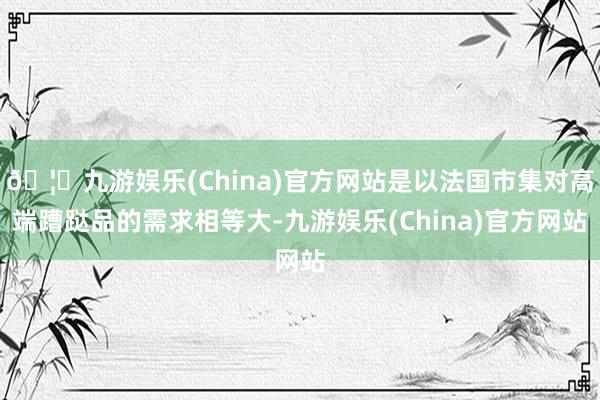 🦄九游娱乐(China)官方网站是以法国市集对高端蹧跶品的需求相等大-九游娱乐(China)官方网站