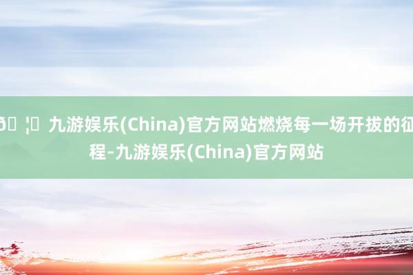 🦄九游娱乐(China)官方网站燃烧每一场开拔的征程-九游娱乐(China)官方网站