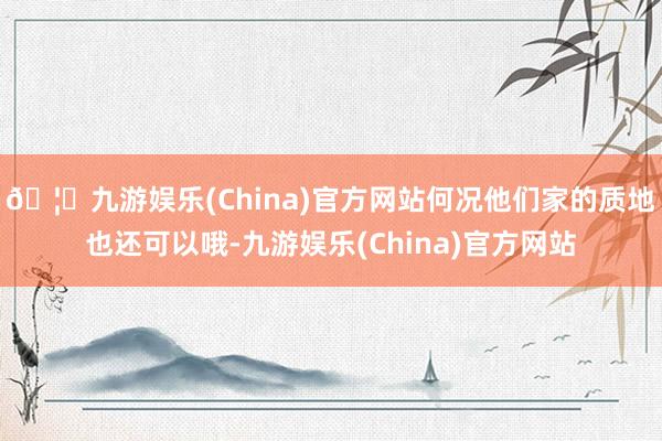 🦄九游娱乐(China)官方网站何况他们家的质地也还可以哦-九游娱乐(China)官方网站