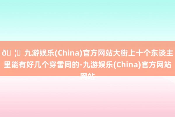 🦄九游娱乐(China)官方网站大街上十个东谈主里能有好几个穿雷同的-九游娱乐(China)官方网站