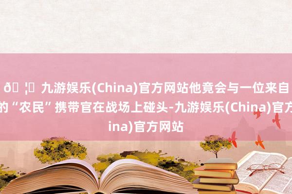 🦄九游娱乐(China)官方网站他竟会与一位来自中国的“农民”携带官在战场上碰头-九游娱乐(China)官方网站