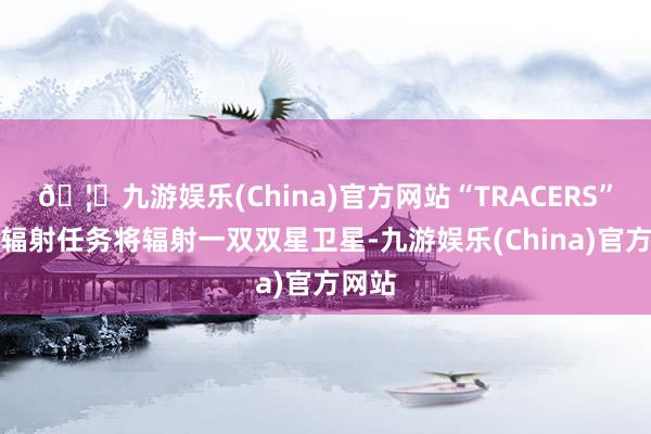 🦄九游娱乐(China)官方网站“TRACERS”卫星辐射任务将辐射一双双星卫星-九游娱乐(China)官方网站
