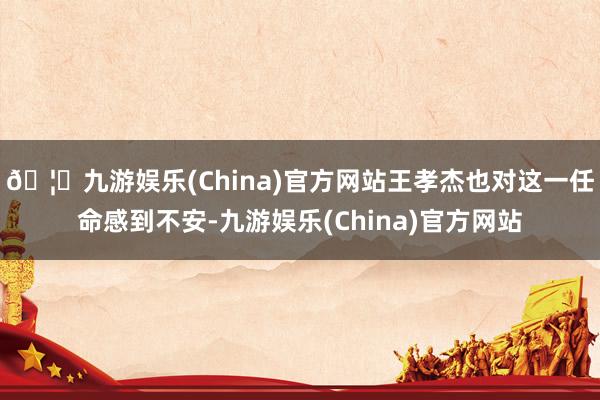 🦄九游娱乐(China)官方网站王孝杰也对这一任命感到不安-九游娱乐(China)官方网站