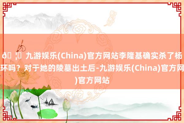 🦄九游娱乐(China)官方网站李隆基确实杀了杨玉环吗？对于她的陵墓出土后-九游娱乐(China)官方网站