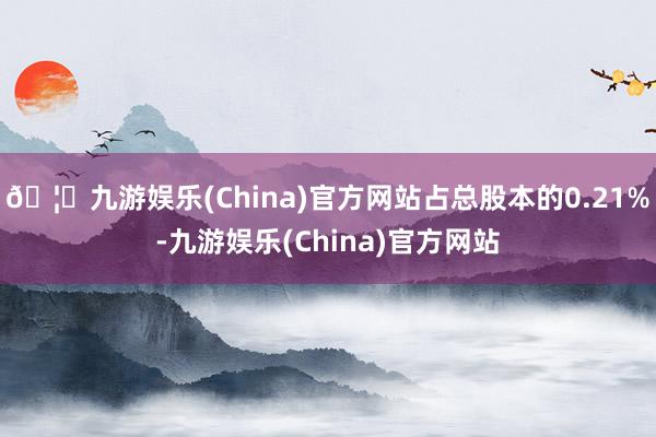 🦄九游娱乐(China)官方网站占总股本的0.21%-九游娱乐(China)官方网站