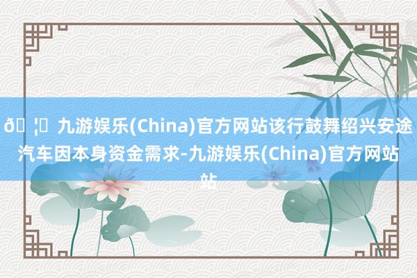 🦄九游娱乐(China)官方网站该行鼓舞绍兴安途汽车因本身资金需求-九游娱乐(China)官方网站