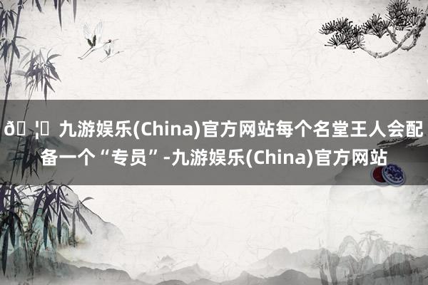 🦄九游娱乐(China)官方网站每个名堂王人会配备一个“专员”-九游娱乐(China)官方网站