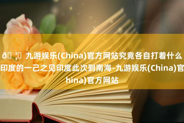 🦄九游娱乐(China)官方网站究竟各自打着什么算盘？印度的一己之见印度此次到南海-九游娱乐(China)官方网站