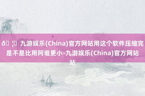 🦄九游娱乐(China)官方网站用这个软件压缩完是不是比用阿谁更小-九游娱乐(China)官方网站