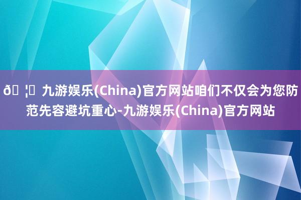 🦄九游娱乐(China)官方网站咱们不仅会为您防范先容避坑重心-九游娱乐(China)官方网站