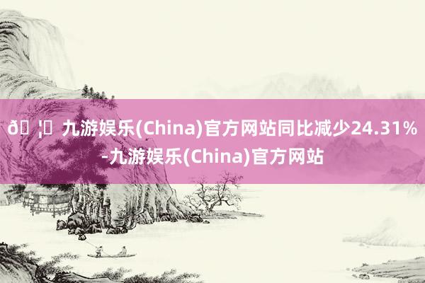 🦄九游娱乐(China)官方网站同比减少24.31%-九游娱乐(China)官方网站