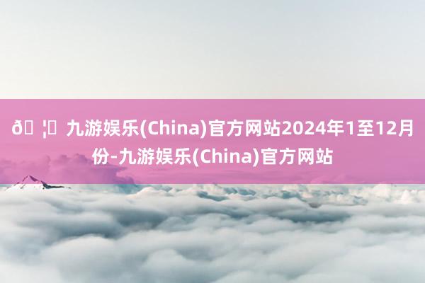 🦄九游娱乐(China)官方网站　　2024年1至12月份-九游娱乐(China)官方网站