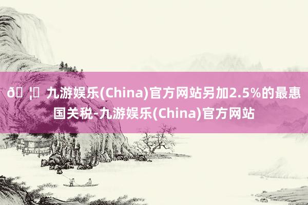 🦄九游娱乐(China)官方网站另加2.5%的最惠国关税-九游娱乐(China)官方网站
