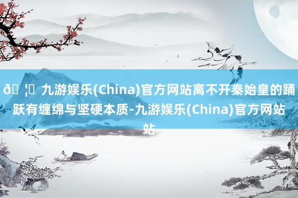 🦄九游娱乐(China)官方网站离不开秦始皇的踊跃有缠绵与坚硬本质-九游娱乐(China)官方网站
