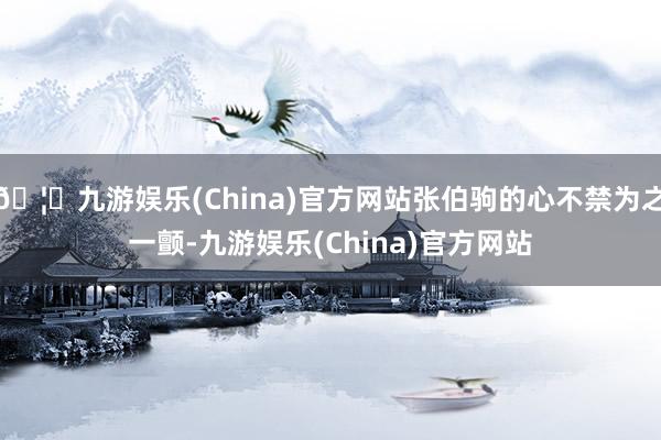 🦄九游娱乐(China)官方网站张伯驹的心不禁为之一颤-九游娱乐(China)官方网站