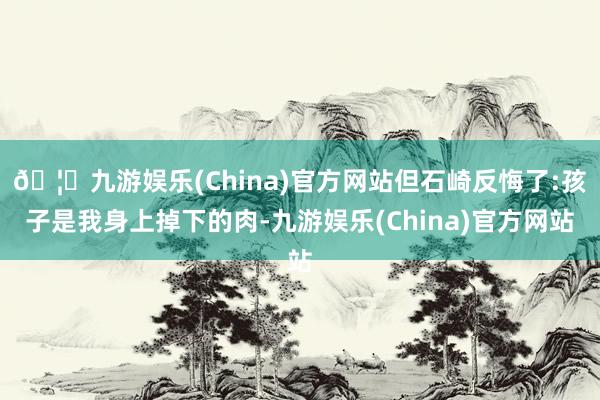🦄九游娱乐(China)官方网站但石崎反悔了:孩子是我身上掉下的肉-九游娱乐(China)官方网站