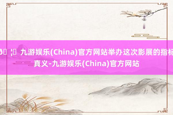 🦄九游娱乐(China)官方网站举办这次影展的指标真义-九游娱乐(China)官方网站