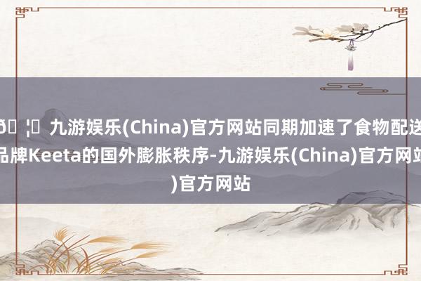 🦄九游娱乐(China)官方网站同期加速了食物配送品牌Keeta的国外膨胀秩序-九游娱乐(China)官方网站