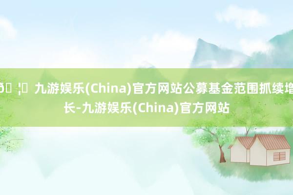 🦄九游娱乐(China)官方网站公募基金范围抓续增长-九游娱乐(China)官方网站