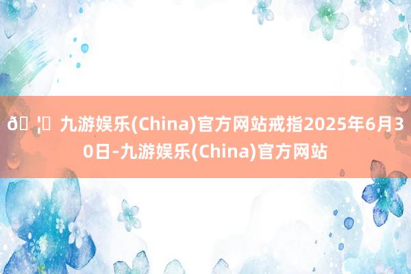 🦄九游娱乐(China)官方网站戒指2025年6月30日-九游娱乐(China)官方网站