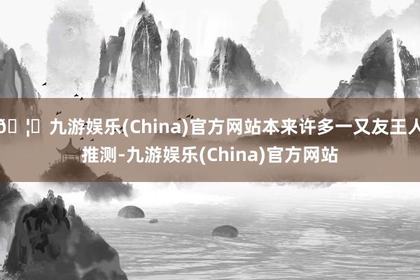 🦄九游娱乐(China)官方网站本来许多一又友王人推测-九游娱乐(China)官方网站