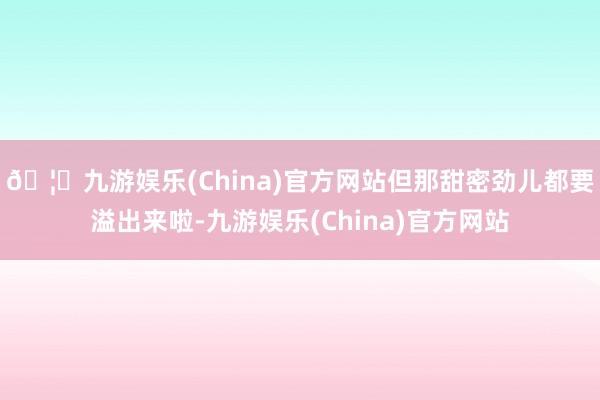 🦄九游娱乐(China)官方网站但那甜密劲儿都要溢出来啦-九游娱乐(China)官方网站