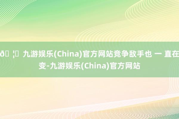 🦄九游娱乐(China)官方网站竞争敌手也 一 直在变-九游娱乐(China)官方网站