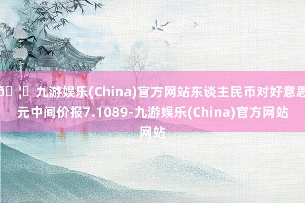 🦄九游娱乐(China)官方网站东谈主民币对好意思元中间价报7.1089-九游娱乐(China)官方网站