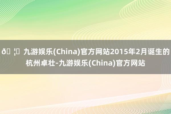 🦄九游娱乐(China)官方网站2015年2月诞生的杭州卓壮-九游娱乐(China)官方网站