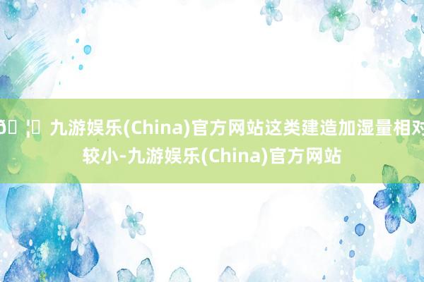 🦄九游娱乐(China)官方网站这类建造加湿量相对较小-九游娱乐(China)官方网站