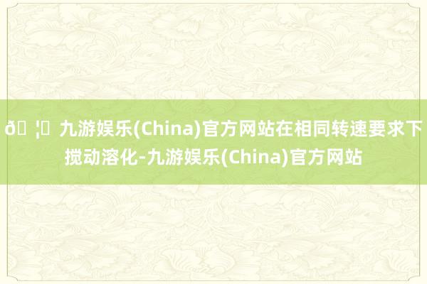 🦄九游娱乐(China)官方网站在相同转速要求下搅动溶化-九游娱乐(China)官方网站