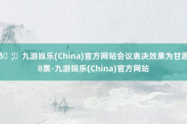 🦄九游娱乐(China)官方网站会议表决效果为甘愿8票-九游娱乐(China)官方网站