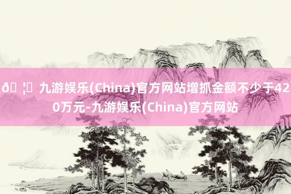 🦄九游娱乐(China)官方网站增抓金额不少于420万元-九游娱乐(China)官方网站