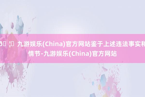 🦄九游娱乐(China)官方网站鉴于上述违法事实和情节-九游娱乐(China)官方网站