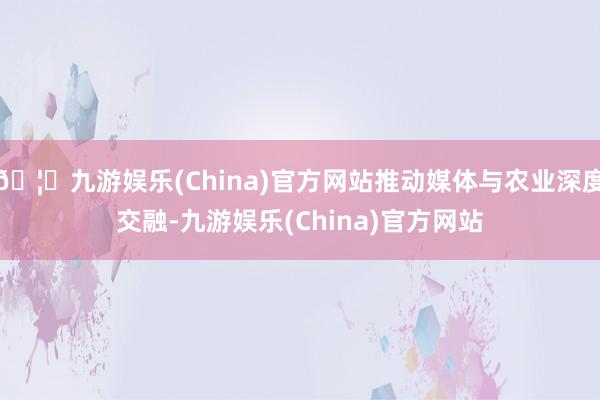 🦄九游娱乐(China)官方网站推动媒体与农业深度交融-九游娱乐(China)官方网站