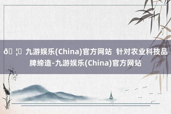 🦄九游娱乐(China)官方网站  针对农业科技品牌缔造-九游娱乐(China)官方网站