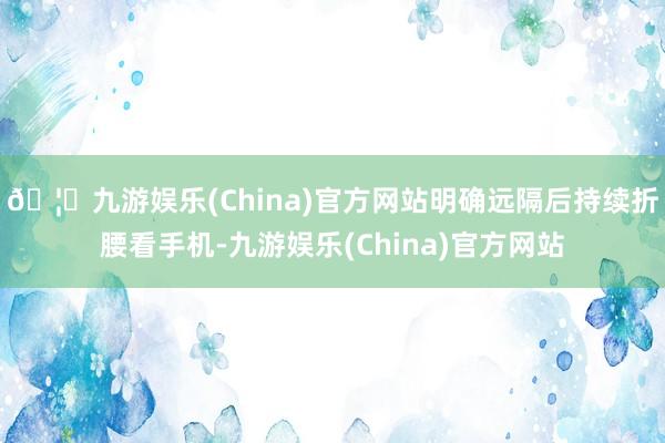 🦄九游娱乐(China)官方网站明确远隔后持续折腰看手机-九游娱乐(China)官方网站