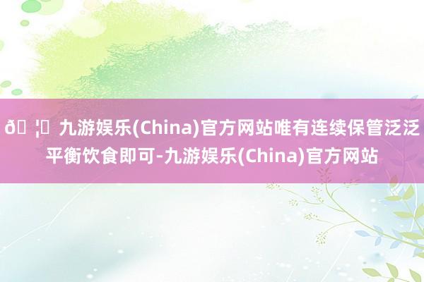 🦄九游娱乐(China)官方网站唯有连续保管泛泛平衡饮食即可-九游娱乐(China)官方网站