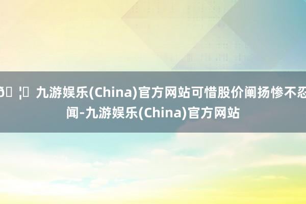🦄九游娱乐(China)官方网站可惜股价阐扬惨不忍闻-九游娱乐(China)官方网站