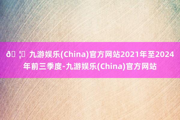 🦄九游娱乐(China)官方网站2021年至2024年前三季度-九游娱乐(China)官方网站